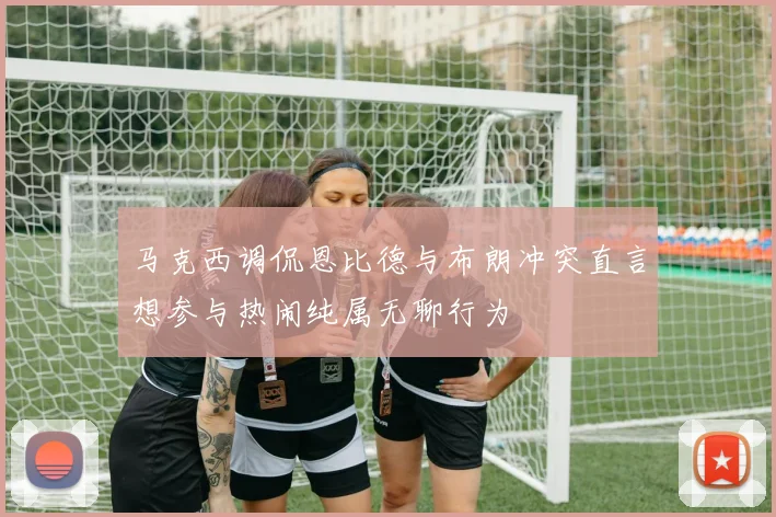 马克西调侃恩比德与布朗冲突直言想参与热闹纯属无聊行为