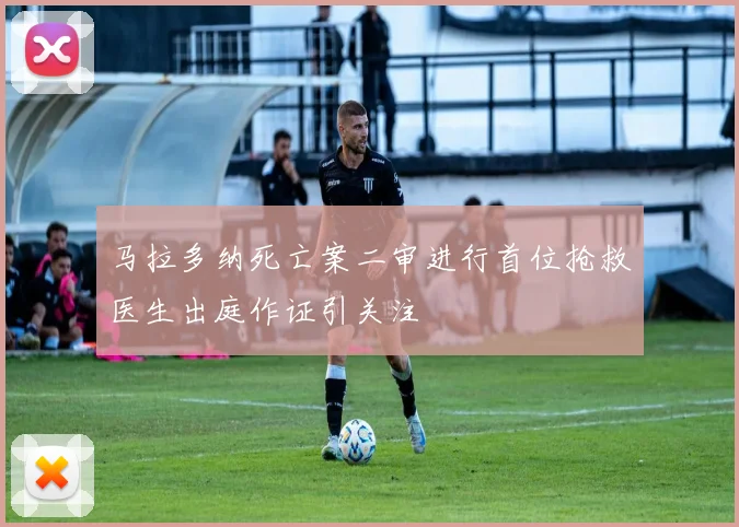 马拉多纳死亡案二审进行首位抢救医生出庭作证引关注