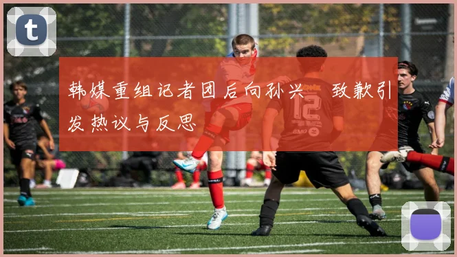 韩媒重组记者团后向孙兴慜致歉引发热议与反思