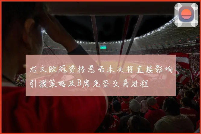 尤文欧冠资格悬而未决将直接影响引援策略及B席免签交易进程