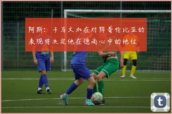 阿斯：卡马文加在对阵哥伦比亚的表现将决定他在德尚心中的地位