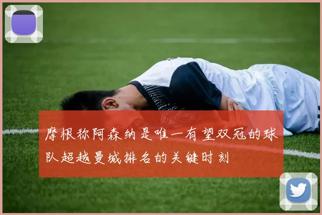 摩根称阿森纳是唯一有望双冠的球队超越曼城排名的关键时刻