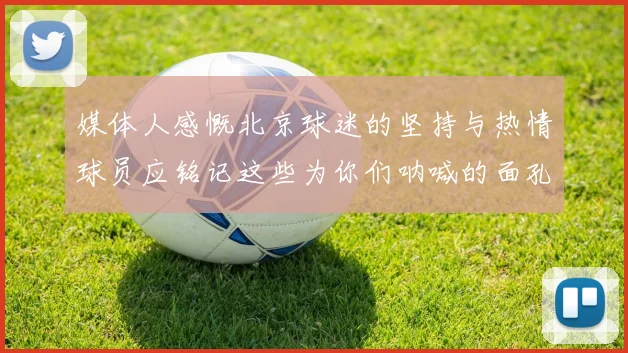 媒体人感慨北京球迷的坚持与热情球员应铭记这些为你们呐喊的面孔