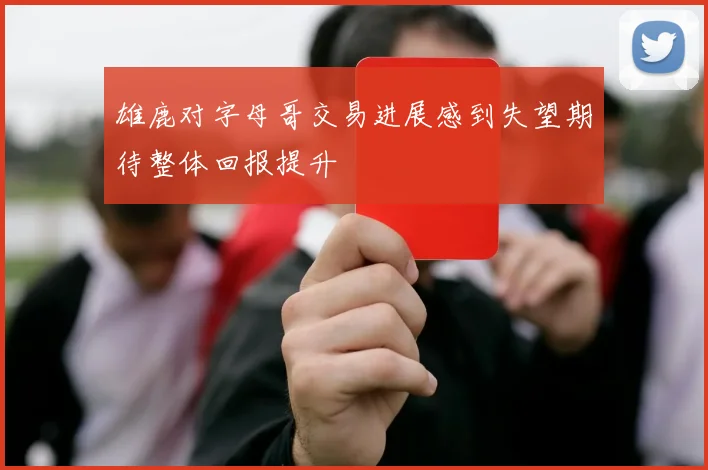 雄鹿对字母哥交易进展感到失望期待整体回报提升
