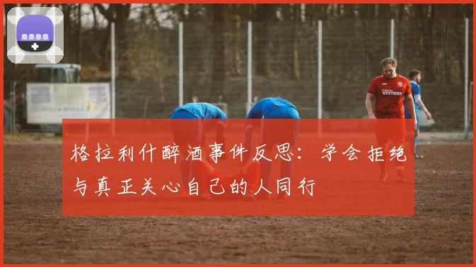 格拉利什醉酒事件反思：学会拒绝与真正关心自己的人同行