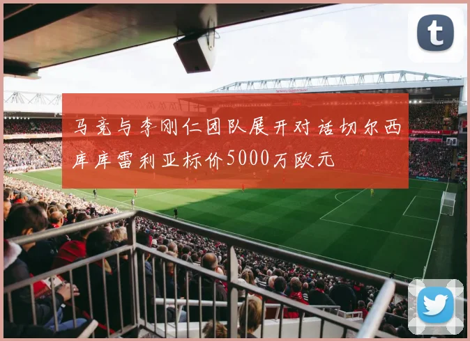 马竞与李刚仁团队展开对话切尔西库库雷利亚标价5000万欧元