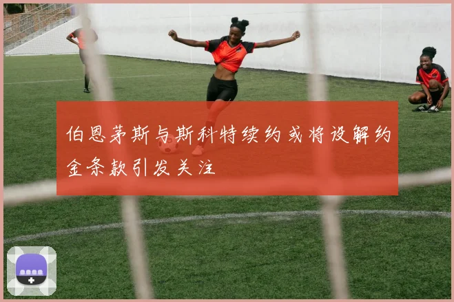 伯恩茅斯与斯科特续约或将设解约金条款引发关注
