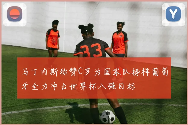 马丁内斯称赞C罗为国家队榜样葡萄牙全力冲击世界杯八强目标