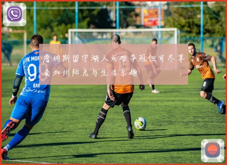 詹姆斯留守湖人或难争冠但可尽享南加州阳光与生活乐趣