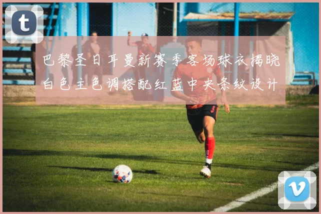 巴黎圣日耳曼新赛季客场球衣揭晓白色主色调搭配红蓝中央条纹设计