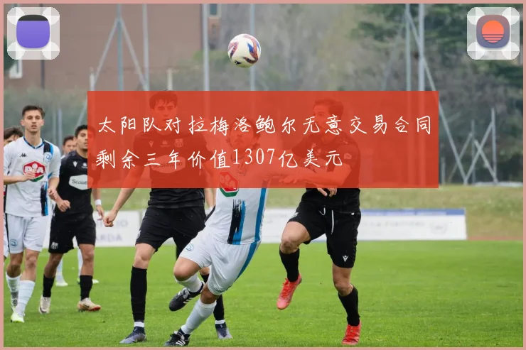 太阳队对拉梅洛鲍尔无意交易合同剩余三年价值1307亿美元