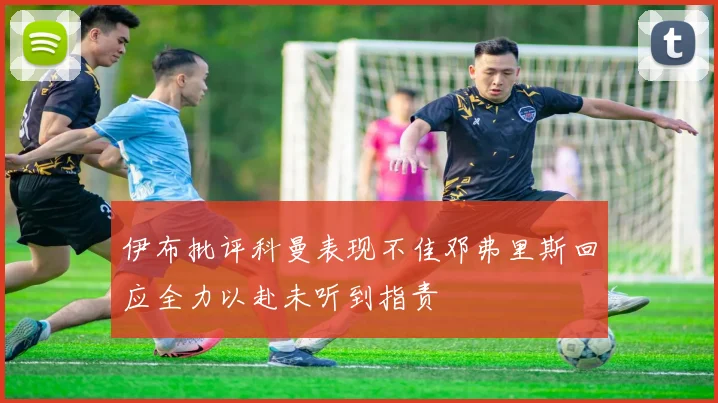 伊布批评科曼表现不佳邓弗里斯回应全力以赴未听到指责