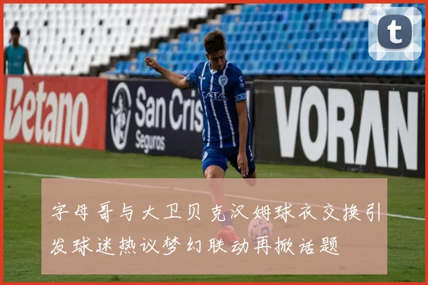 字母哥与大卫贝克汉姆球衣交换引发球迷热议梦幻联动再掀话题