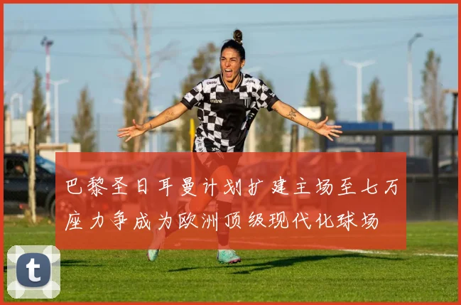 巴黎圣日耳曼计划扩建主场至七万座力争成为欧洲顶级现代化球场