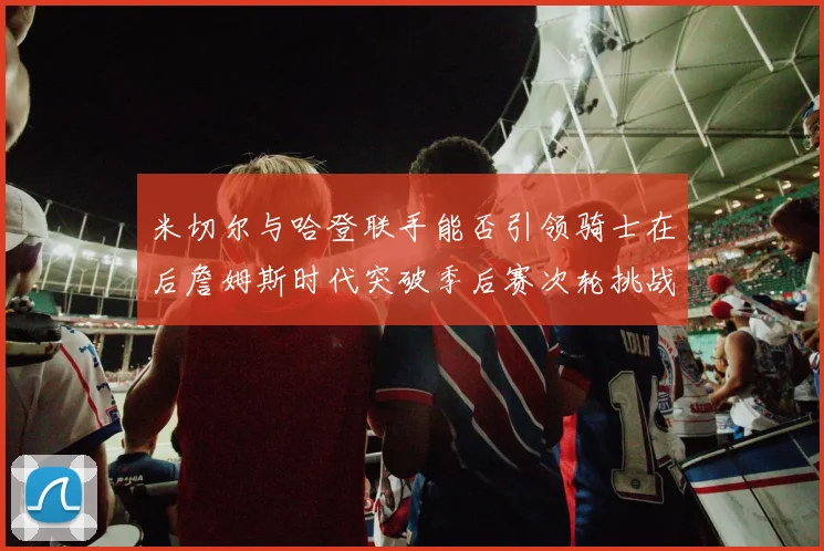 米切尔与哈登联手能否引领骑士在后詹姆斯时代突破季后赛次轮挑战
