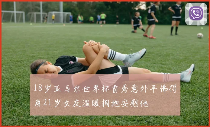 18岁亚马尔世界杯首秀意外平佛得角21岁女友温暖拥抱安慰他