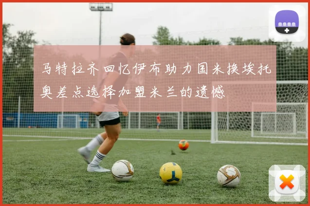 马特拉齐回忆伊布助力国米换埃托奥差点选择加盟米兰的遗憾