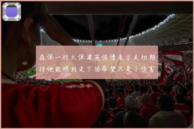 森保一对久保建英伤情表示关切期待他能顺利走下场希望只是小伤害