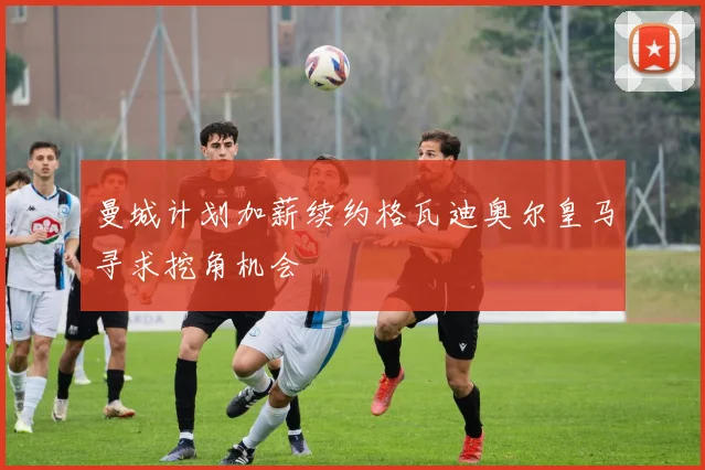 曼城计划加薪续约格瓦迪奥尔皇马寻求挖角机会