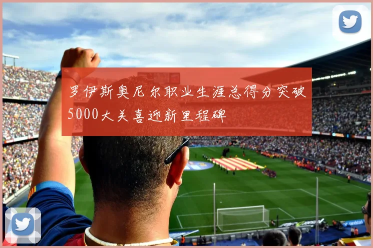 罗伊斯奥尼尔职业生涯总得分突破5000大关喜迎新里程碑