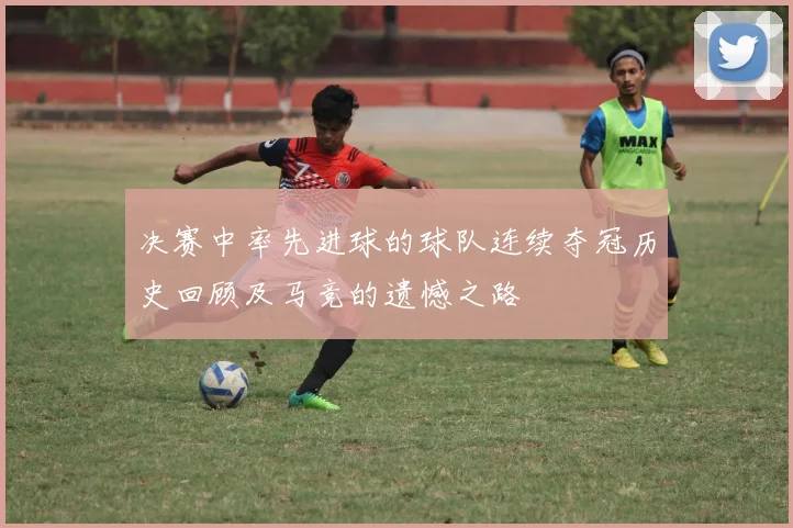 决赛中率先进球的球队连续夺冠历史回顾及马竞的遗憾之路