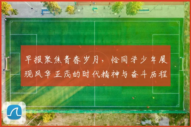 早报聚焦青春岁月，恰同学少年展现风华正茂的时代精神与奋斗历程